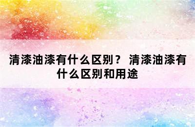 清漆油漆有什么区别？ 清漆油漆有什么区别和用途